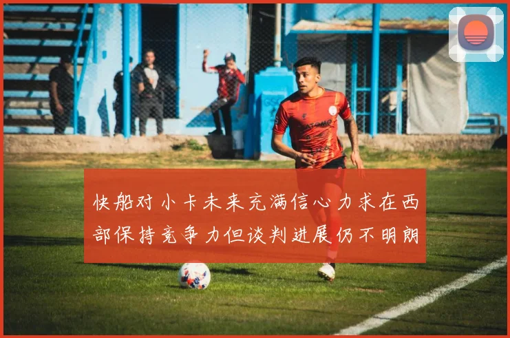 快船对小卡未来充满信心力求在西部保持竞争力但谈判进展仍不明朗
