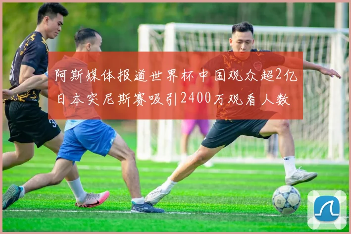 阿斯媒体报道世界杯中国观众超2亿日本突尼斯赛吸引2400万观看人数