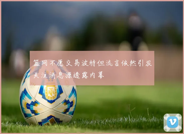 篮网不愿交易波特但流言依然引发关注消息源透露内幕