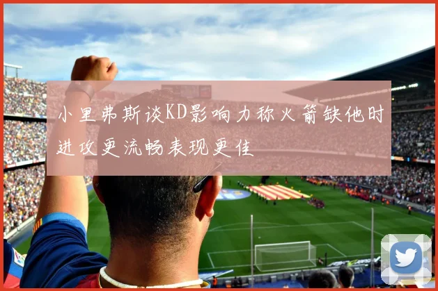 小里弗斯谈KD影响力称火箭缺他时进攻更流畅表现更佳