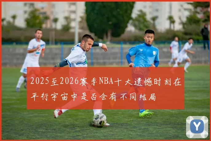 2025至2026赛季NBA十大遗憾时刻在平行宇宙中是否会有不同结局
