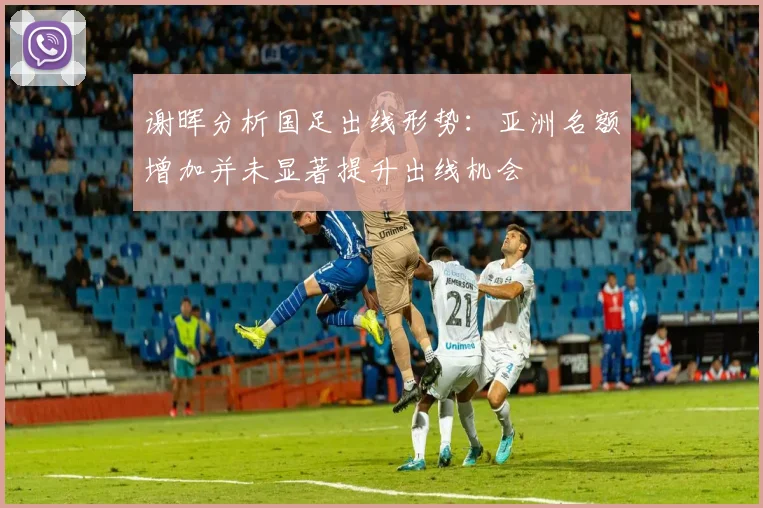 谢晖分析国足出线形势：亚洲名额增加并未显著提升出线机会