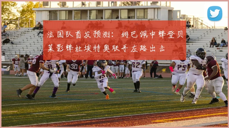 法国队首发预测:姆巴佩中锋登贝莱影锋杜埃特奥联手左路出击
