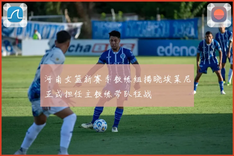 河南女篮新赛季教练组揭晓埃莱尼正式担任主教练带队征战