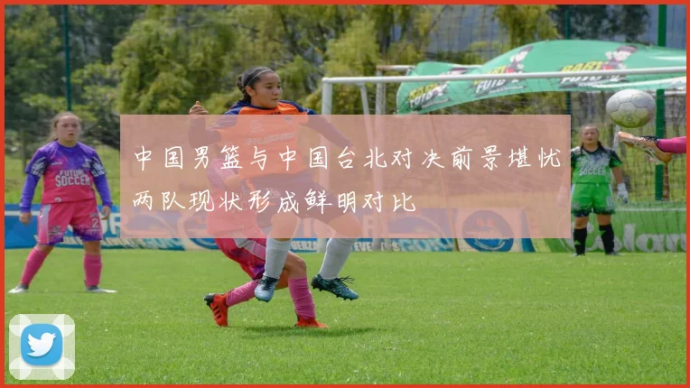 中国男篮与中国台北对决前景堪忧两队现状形成鲜明对比