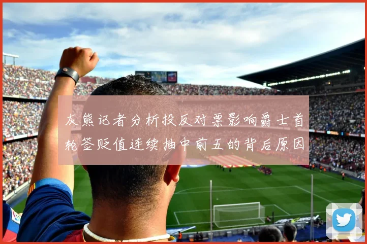 灰熊记者分析投反对票影响爵士首轮签贬值连续抽中前五的背后原因