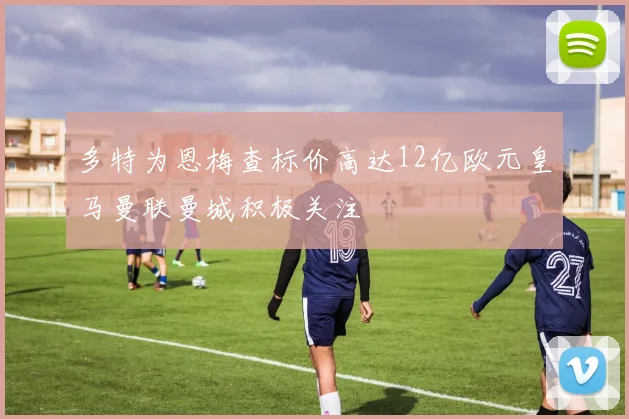 多特为恩梅查标价高达12亿欧元皇马曼联曼城积极关注