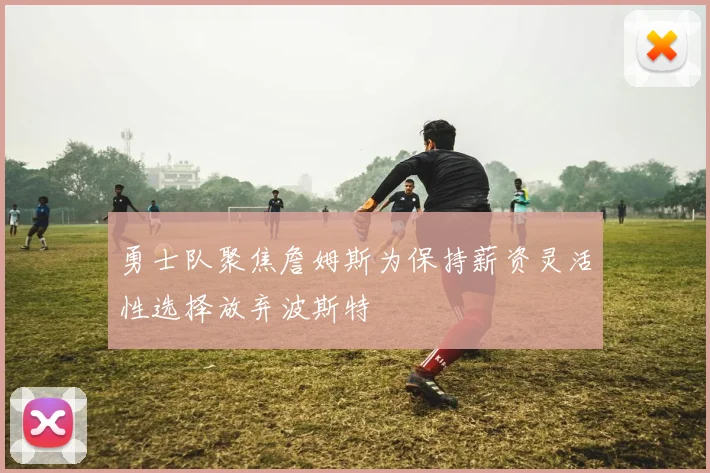 勇士队聚焦詹姆斯为保持薪资灵活性选择放弃波斯特