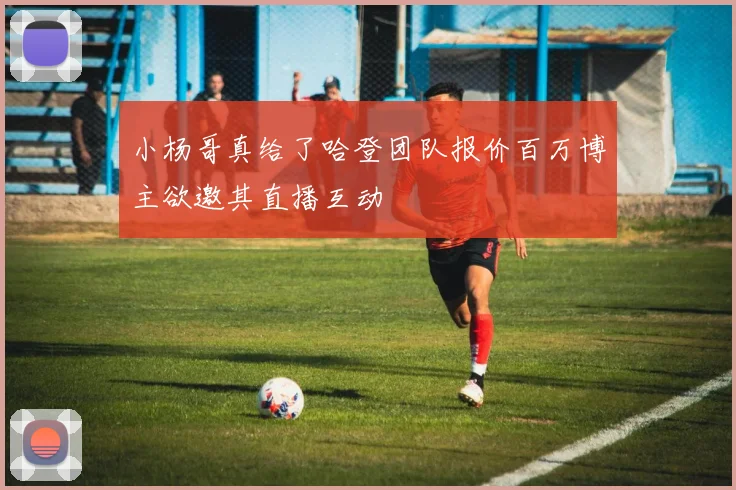 小杨哥真给了哈登团队报价百万博主欲邀其直播互动