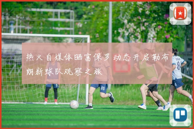 热火自媒体晒富保罗动态开启勒布朗新球队观察之旅
