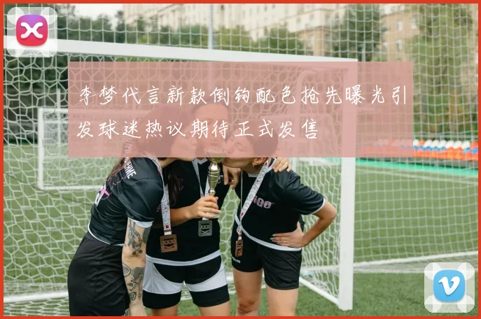 李梦代言新款倒钩配色抢先曝光引发球迷热议期待正式发售