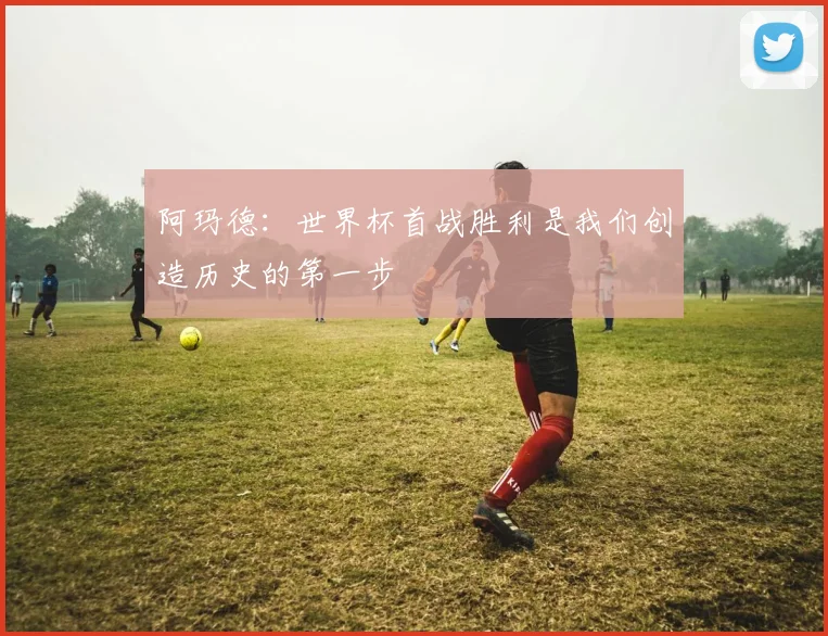 阿玛德：世界杯首战胜利是我们创造历史的第一步