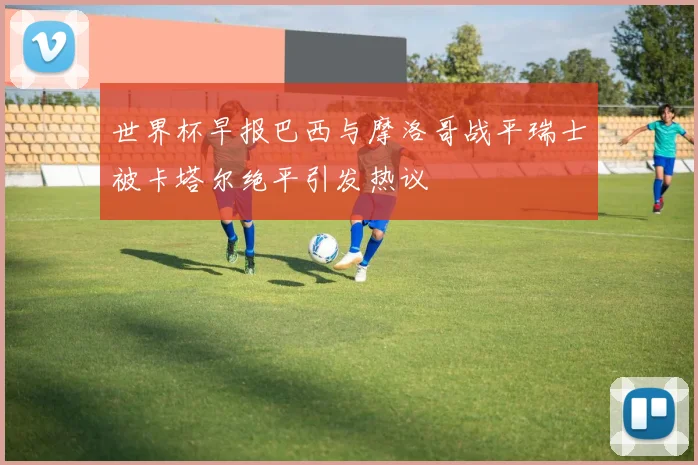 世界杯早报巴西与摩洛哥战平瑞士被卡塔尔绝平引发热议