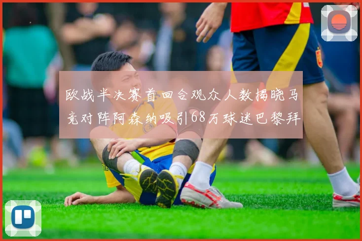 欧战半决赛首回合观众人数揭晓马竞对阵阿森纳吸引68万球迷巴黎拜仁紧随其后