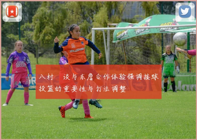 八村塁谈与东詹合作体验强调接球投篮的重要性与打法调整