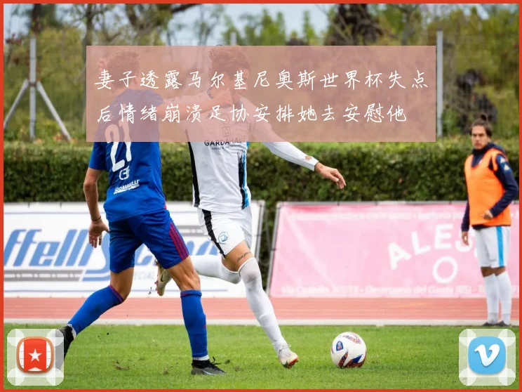 妻子透露马尔基尼奥斯世界杯失点后情绪崩溃足协安排她去安慰他
