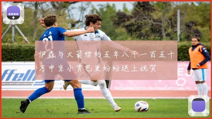 伊森与火箭续约五年八千一百五十万申京小贾巴里纷纷送上祝贺