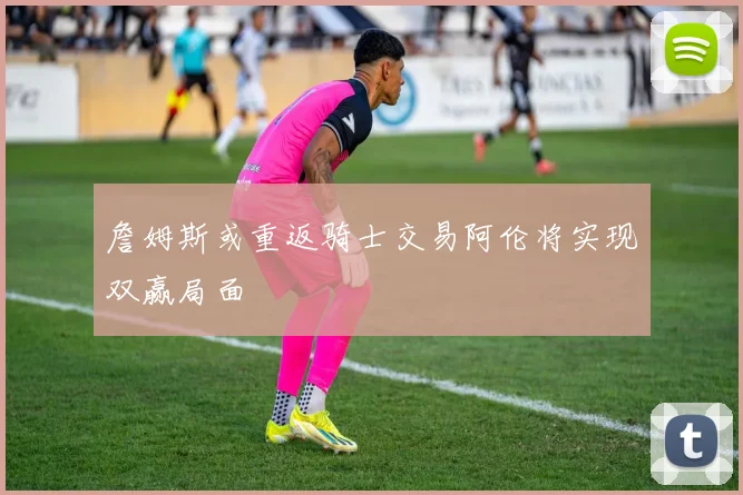詹姆斯或重返骑士交易阿伦将实现双赢局面