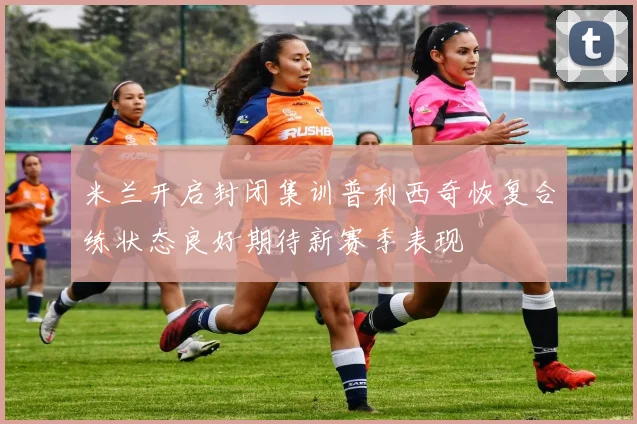 米兰开启封闭集训普利西奇恢复合练状态良好期待新赛季表现