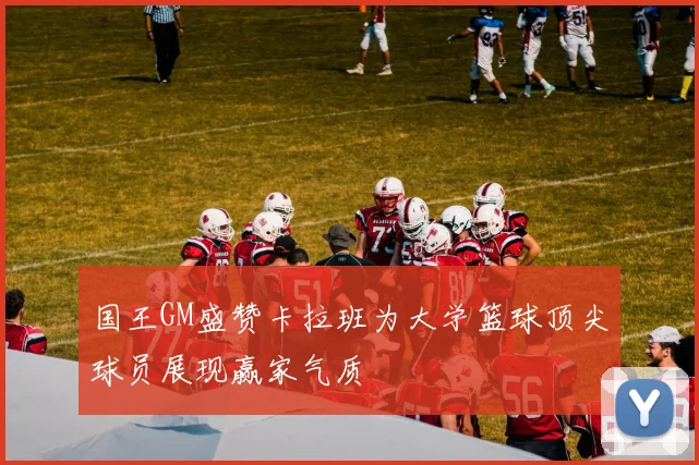 国王GM盛赞卡拉班为大学篮球顶尖球员展现赢家气质