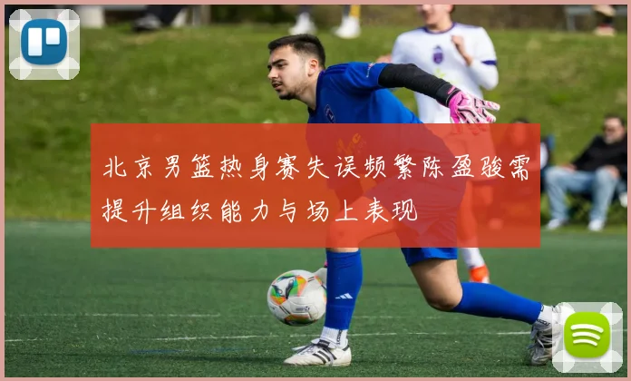 北京男篮热身赛失误频繁陈盈骏需提升组织能力与场上表现
