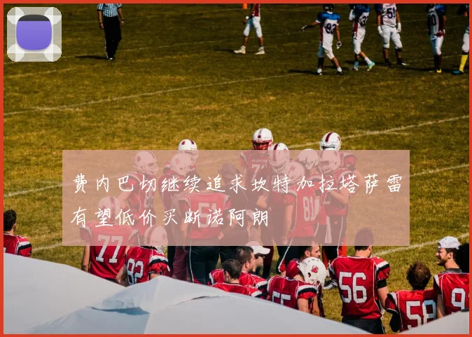 费内巴切继续追求坎特加拉塔萨雷有望低价买断诺阿朗