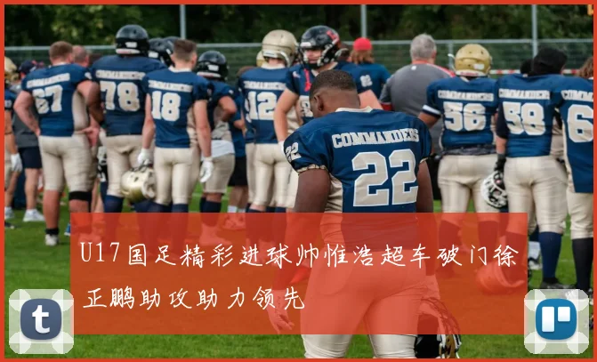 U17国足精彩进球帅惟浩超车破门徐正鹏助攻助力领先