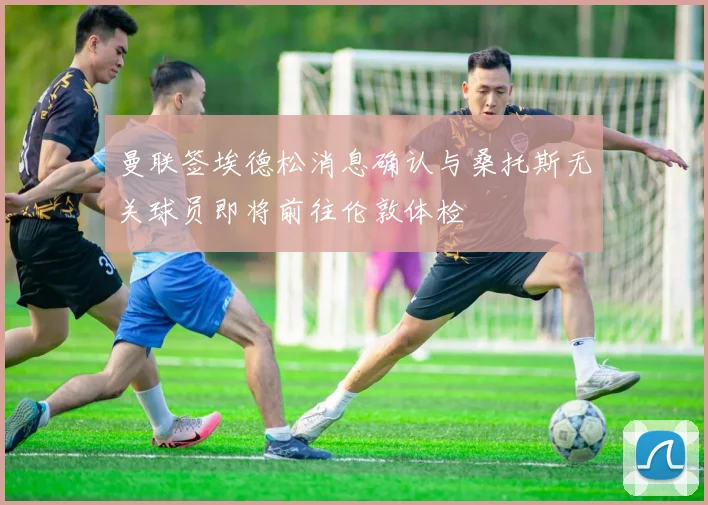 曼联签埃德松消息确认与桑托斯无关球员即将前往伦敦体检