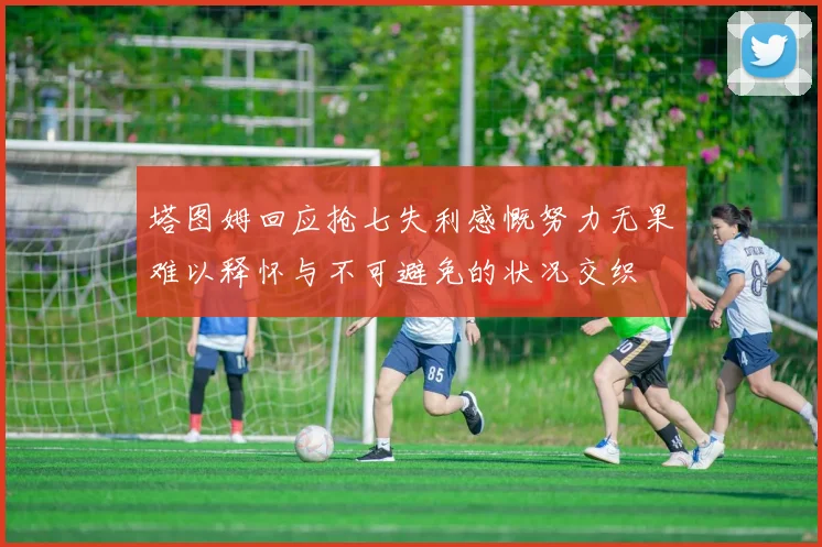 塔图姆回应抢七失利感慨努力无果难以释怀与不可避免的状况交织