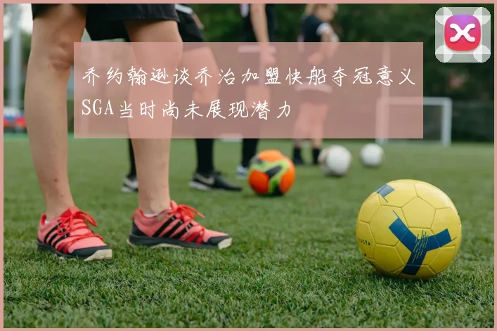 乔约翰逊谈乔治加盟快船夺冠意义SGA当时尚未展现潜力