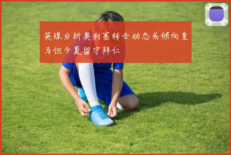 英媒分析奥利塞转会动态或倾向皇马但今夏留守拜仁